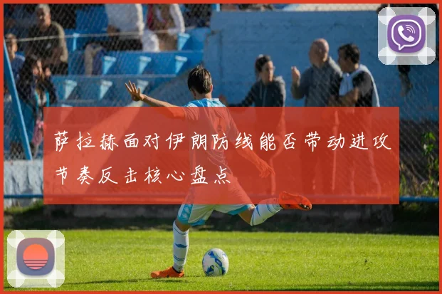 萨拉赫面对伊朗防线能否带动进攻节奏反击核心盘点