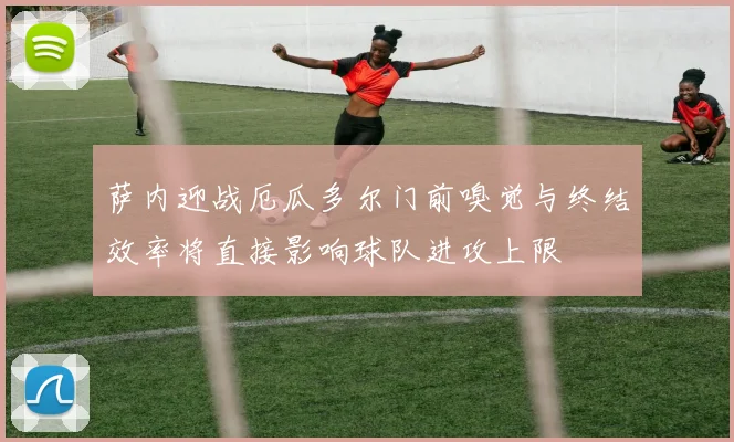 萨内迎战厄瓜多尔门前嗅觉与终结效率将直接影响球队进攻上限
