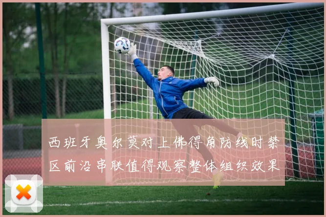 西班牙奥尔莫对上佛得角防线时禁区前沿串联值得观察整体组织效果