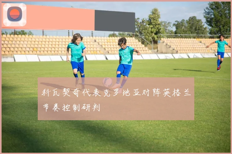科瓦契奇代表克罗地亚对阵英格兰节奏控制研判