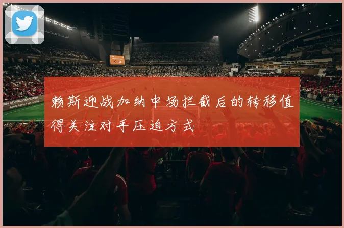 赖斯迎战加纳中场拦截后的转移值得关注对手压迫方式