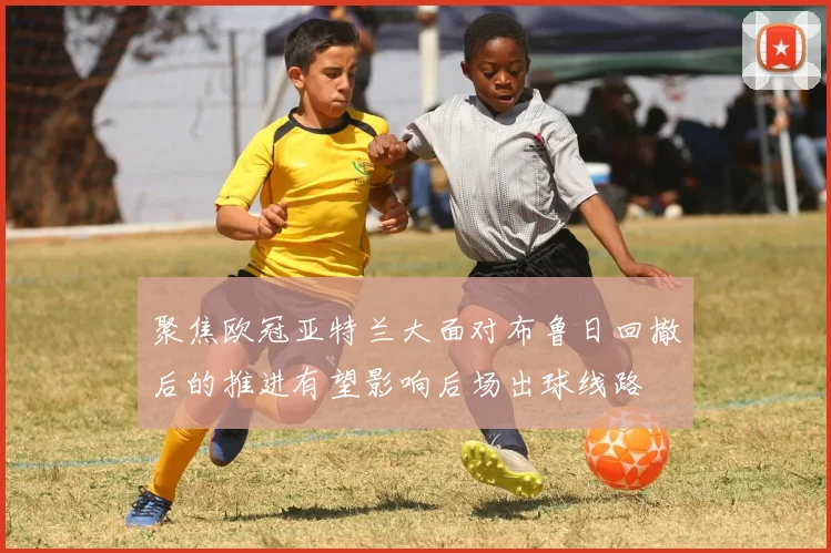聚焦欧冠亚特兰大面对布鲁日回撤后的推进有望影响后场出球线路