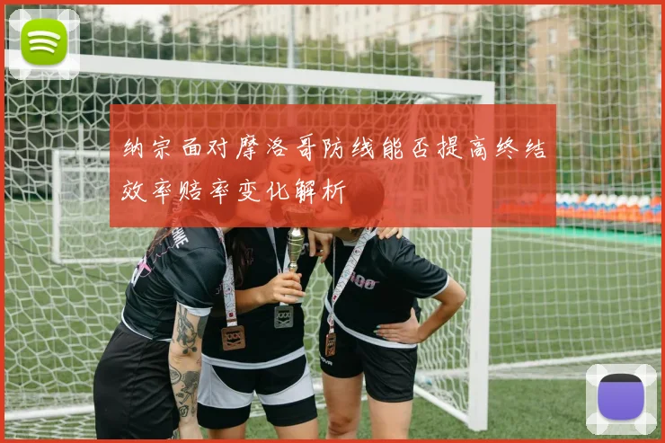 纳宗面对摩洛哥防线能否提高终结效率赔率变化解析