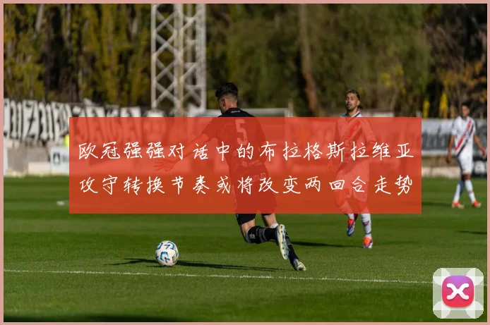 欧冠强强对话中的布拉格斯拉维亚攻守转换节奏或将改变两回合走势