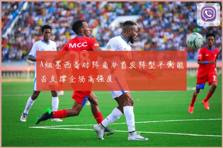 A组墨西哥对阵南非首发阵型平衡能否支撑全场高强度