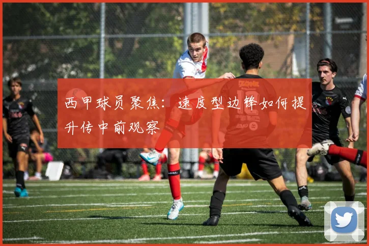 西甲球员聚焦：速度型边锋如何提升传中前观察