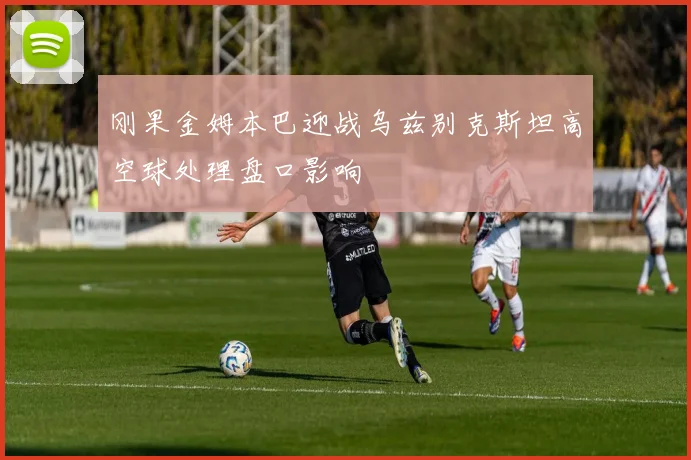 刚果金姆本巴迎战乌兹别克斯坦高空球处理盘口影响