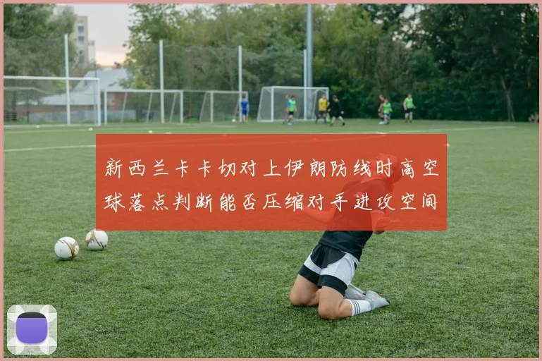新西兰卡卡切对上伊朗防线时高空球落点判断能否压缩对手进攻空间