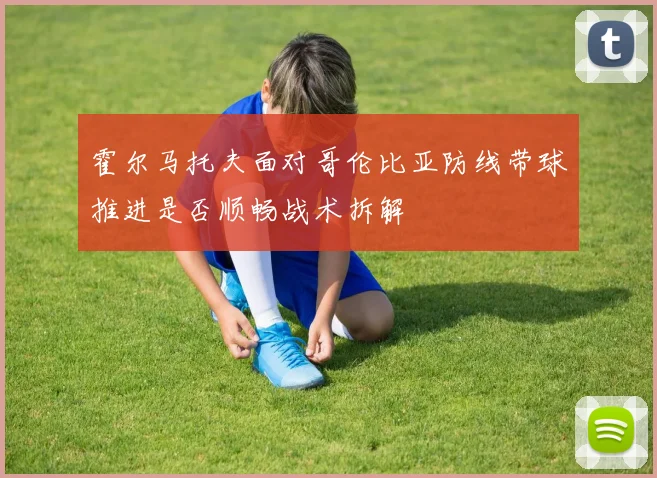 霍尔马托夫面对哥伦比亚防线带球推进是否顺畅战术拆解