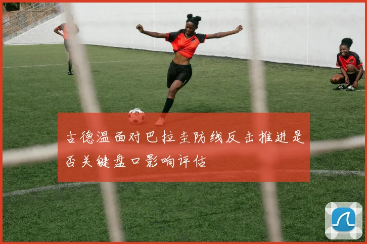 古德温面对巴拉圭防线反击推进是否关键盘口影响评估