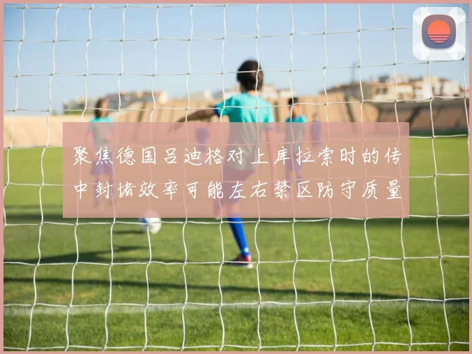 聚焦德国吕迪格对上库拉索时的传中封堵效率可能左右禁区防守质量