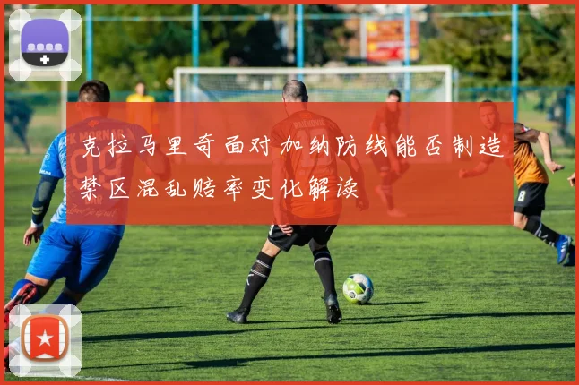 克拉马里奇面对加纳防线能否制造禁区混乱赔率变化解读