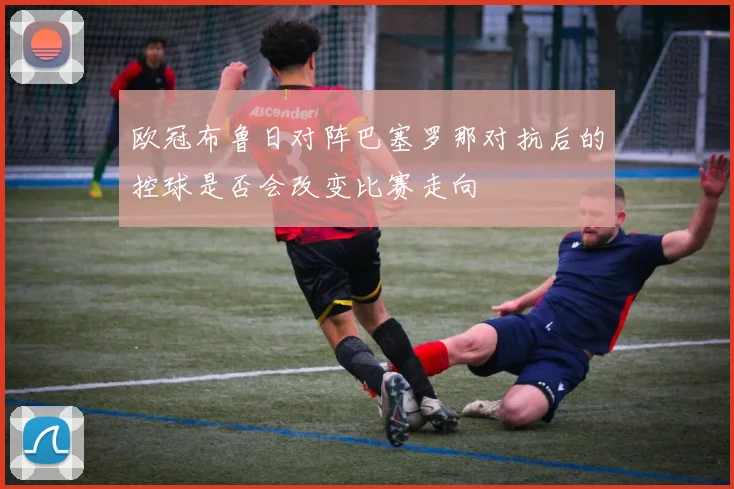 欧冠布鲁日对阵巴塞罗那对抗后的控球是否会改变比赛走向