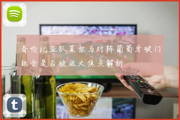 哥伦比亚队莱尔马对阵葡萄牙破门机会是否被放大焦点解析