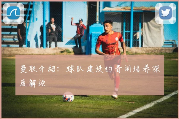 曼联介绍：球队建设的青训培养深度解读