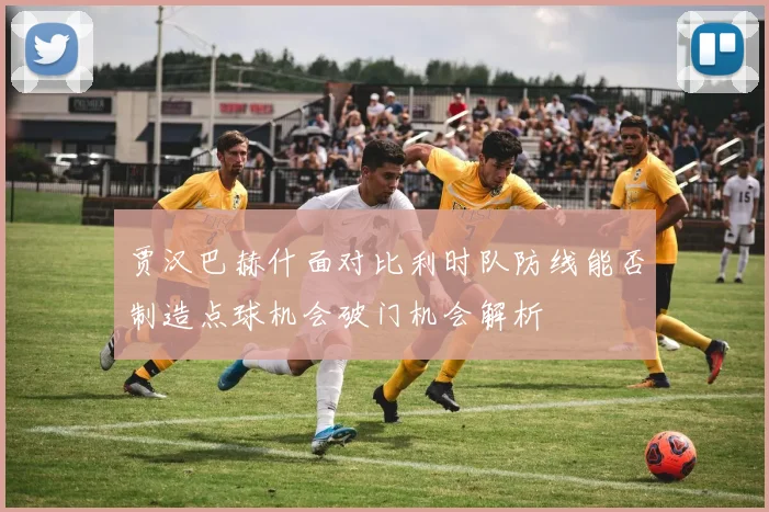贾汉巴赫什面对比利时队防线能否制造点球机会破门机会解析