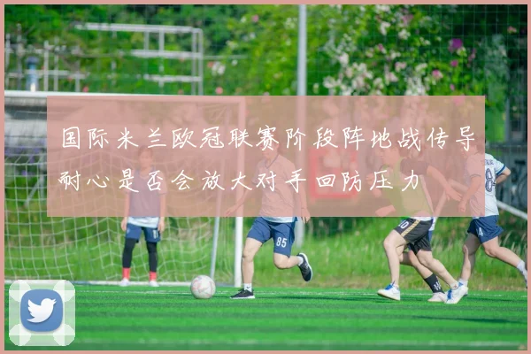 国际米兰欧冠联赛阶段阵地战传导耐心是否会放大对手回防压力