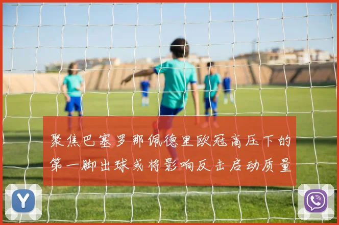 聚焦巴塞罗那佩德里欧冠高压下的第一脚出球或将影响反击启动质量