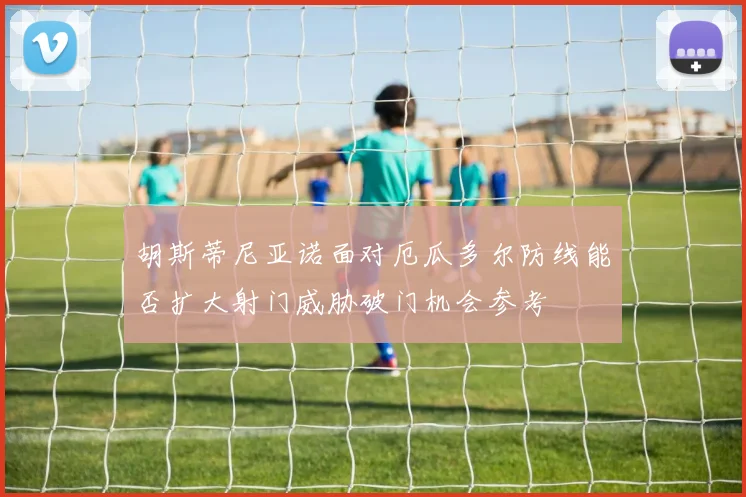 胡斯蒂尼亚诺面对厄瓜多尔防线能否扩大射门威胁破门机会参考