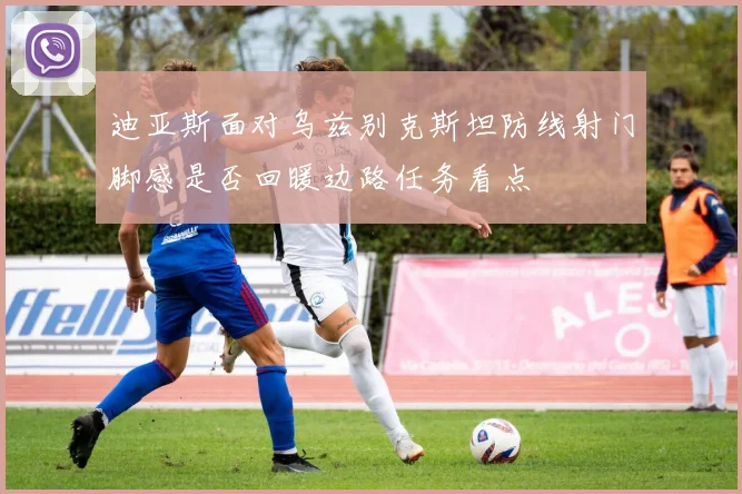 迪亚斯面对乌兹别克斯坦防线射门脚感是否回暖边路任务看点