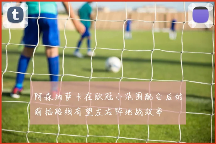 阿森纳萨卡在欧冠小范围配合后的前插路线有望左右阵地战效率