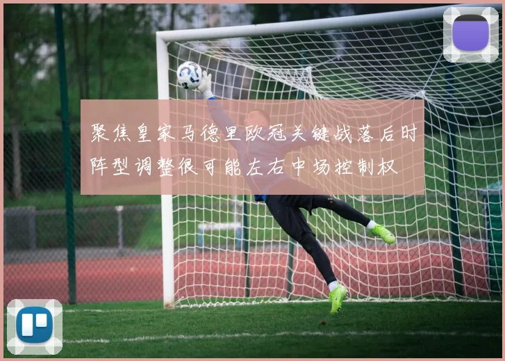聚焦皇家马德里欧冠关键战落后时阵型调整很可能左右中场控制权