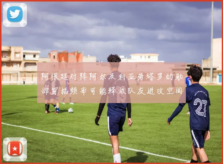 阿根廷对阵阿尔及利亚劳塔罗的肋部穿插频率可能释放队友进攻空间