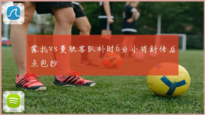 蒙扎vs曼联客队补时6分小将斜传后点包抄