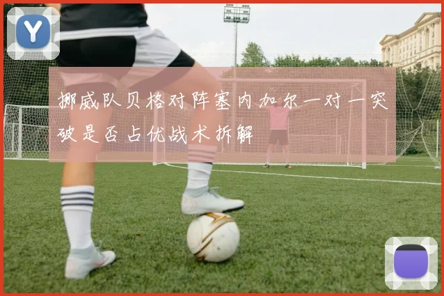 挪威队贝格对阵塞内加尔一对一突破是否占优战术拆解