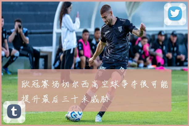 欧冠赛场切尔西高空球争夺很可能提升最后三十米威胁