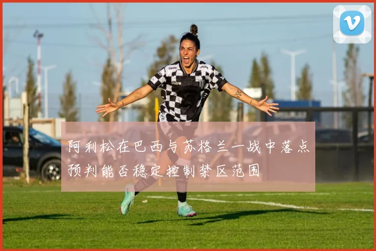 阿利松在巴西与苏格兰一战中落点预判能否稳定控制禁区范围