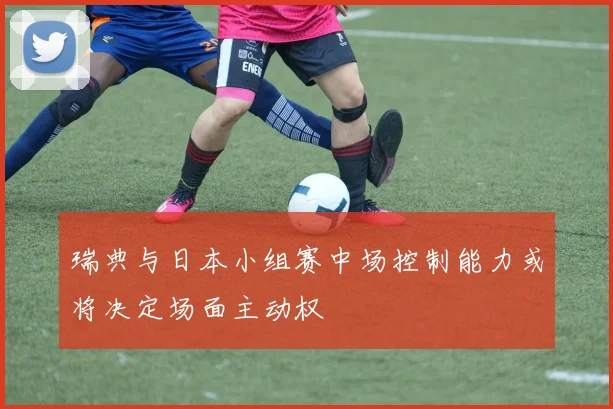瑞典与日本小组赛中场控制能力或将决定场面主动权