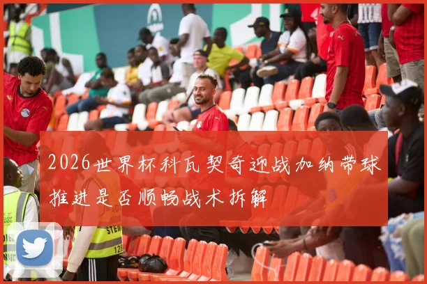 2026世界杯科瓦契奇迎战加纳带球推进是否顺畅战术拆解