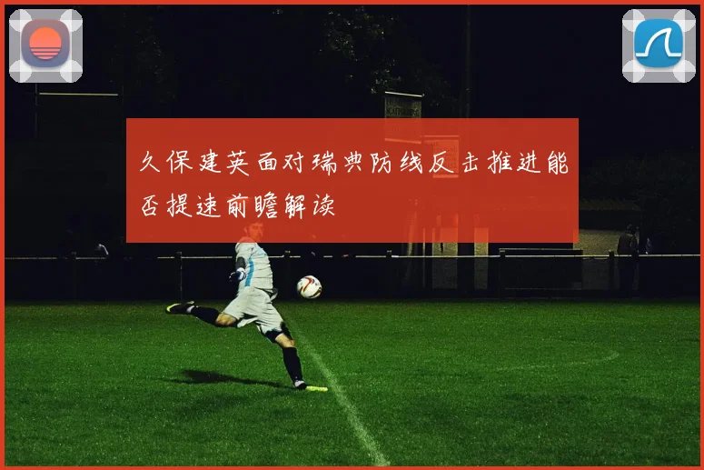 久保建英面对瑞典防线反击推进能否提速前瞻解读