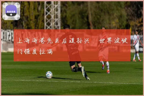 上海海港先丢后追孙兴慜世界波破门强度拉满