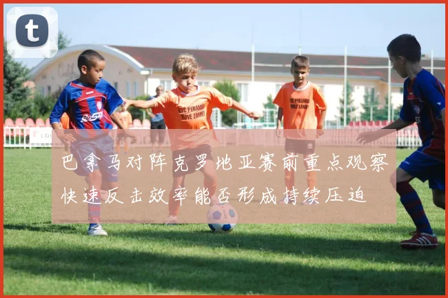 巴拿马对阵克罗地亚赛前重点观察快速反击效率能否形成持续压迫