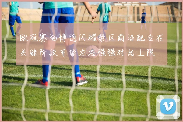 欧冠赛场博德闪耀禁区前沿配合在关键阶段可能左右强强对话上限