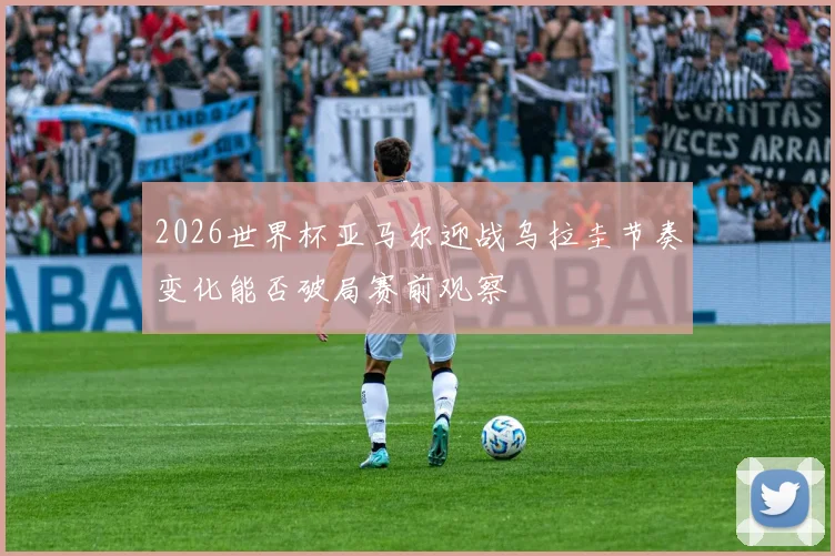 2026世界杯亚马尔迎战乌拉圭节奏变化能否破局赛前观察